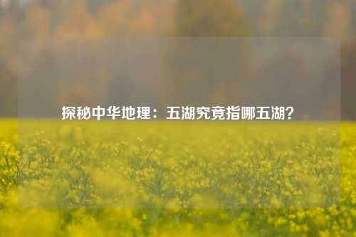 探秘中华地理:五湖究竟指哪五湖?