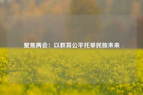 聚焦两会:以教育公平托举民族未来